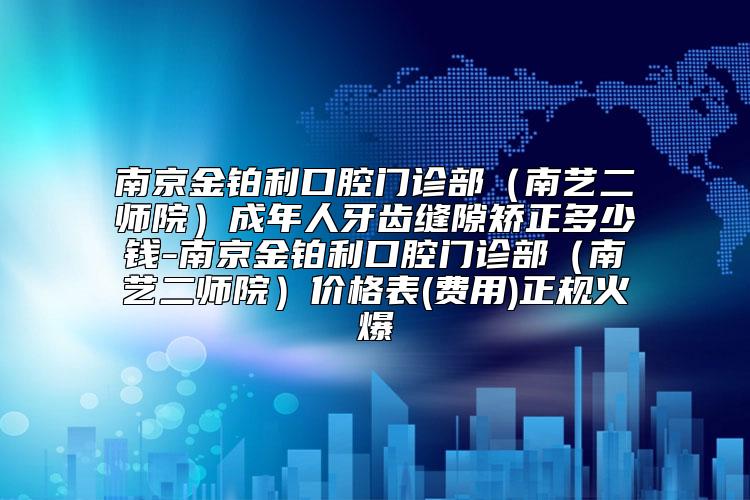 南京金铂利口腔门诊部(南艺二师院)成年人牙齿缝隙矫正多少钱-南京金铂利口腔门诊部(南艺二师院)价格表(费用)正规火爆