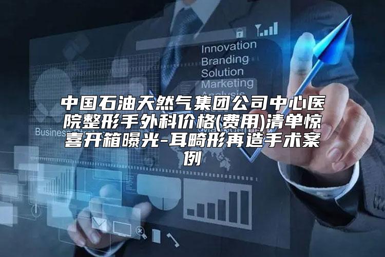 中国石油天然气集团公司中心医院整形手外科价格(费用)清单惊喜开箱曝光-耳畸形再造手术案例