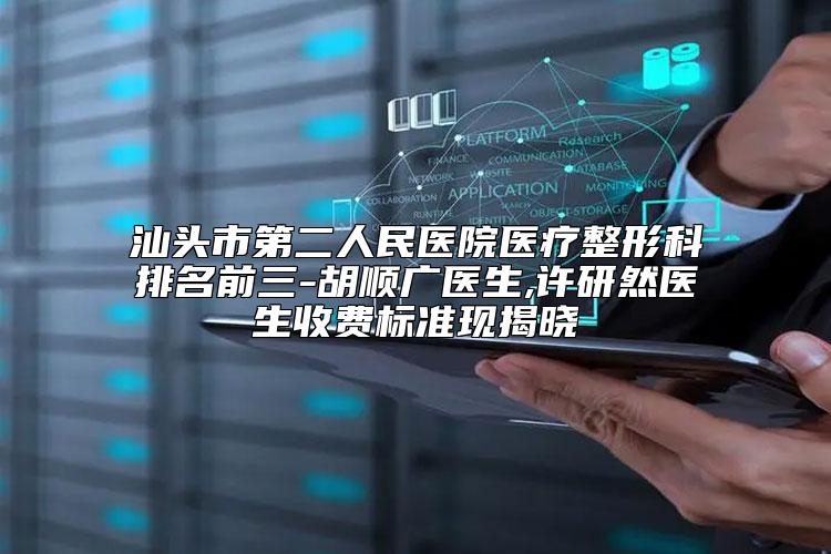 汕头市第二人民医院医疗整形科排名前三-胡顺广医生,许研然医生收费标准现揭晓