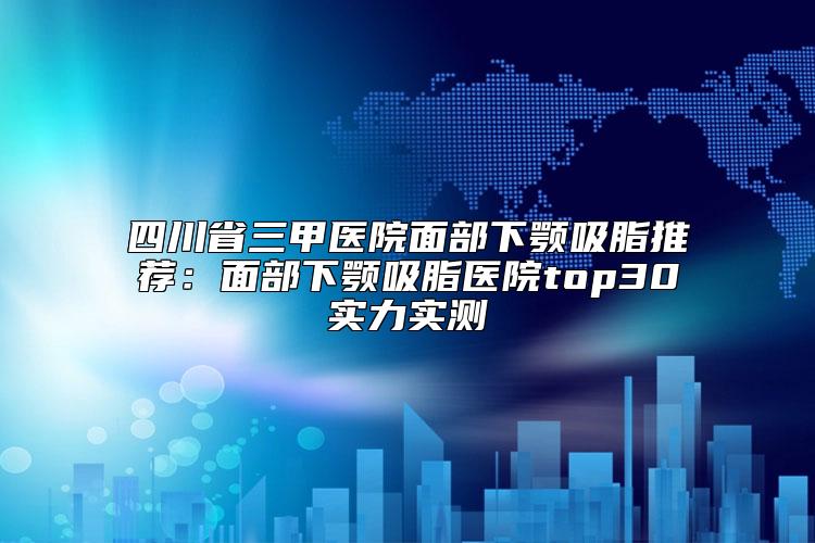 四川省三甲医院面部下颚吸脂推荐：面部下颚吸脂医院top30实力实测