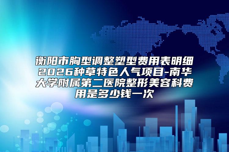 衡阳市胸型调整塑型费用表明细2026种草特色人气项目-南华大学附属第二医院整形美容科费用是多少钱一次