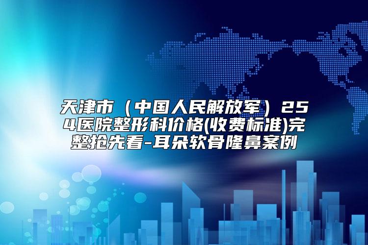 天津市（中国人民解放军）254医院整形科价格(收费标准)完整抢先看-耳朵软骨隆鼻案例