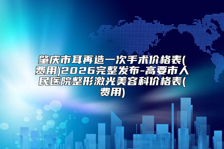 肇庆市耳再造一次手术价格表(费用)2026完整发布-高要市人民医院整形激光美容科价格表(费用)