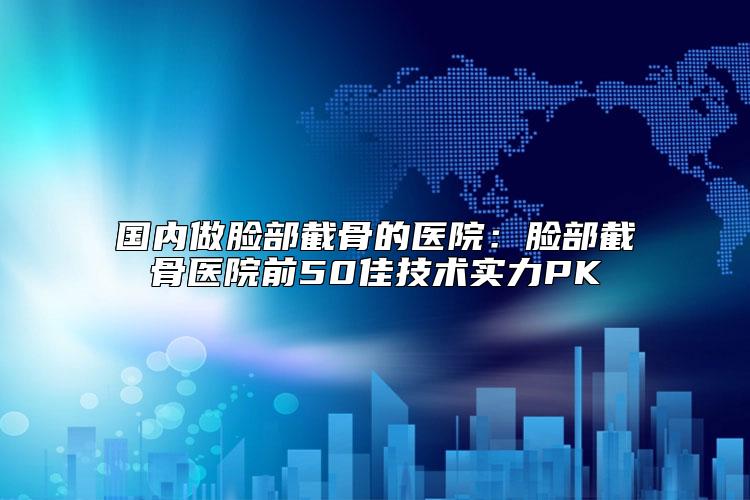 国内做脸部截骨的医院：脸部截骨医院前50佳技术实力PK