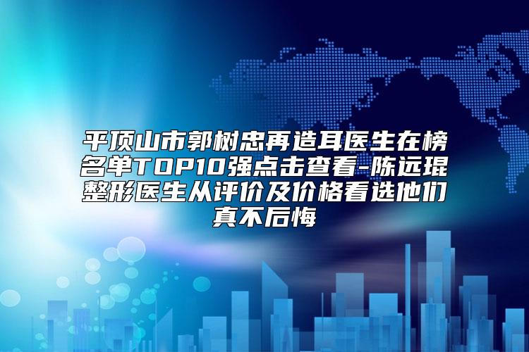 平顶山市郭树忠再造耳医生在榜名单TOP10强点击查看-陈远琨整形医生从评价及价格看选他们真不后悔
