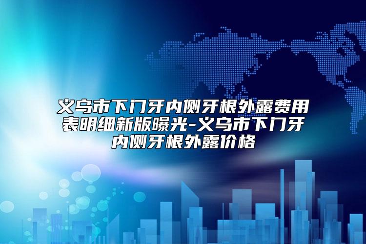 义乌市下门牙内侧牙根外露费用表明细新版曝光-义乌市下门牙内侧牙根外露价格