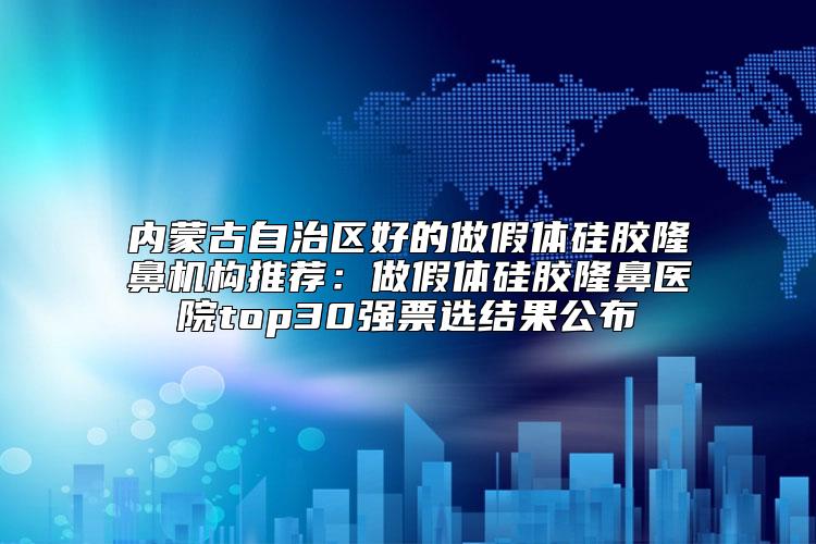 内蒙古自治区好的做假体硅胶隆鼻机构推荐：做假体硅胶隆鼻医院top30强票选结果公布