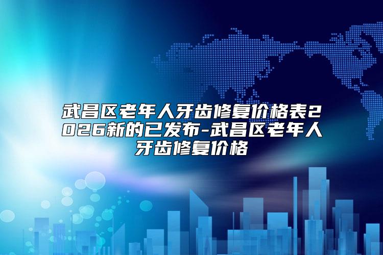 武昌区老年人牙齿修复价格表2026新的已发布-武昌区老年人牙齿修复价格