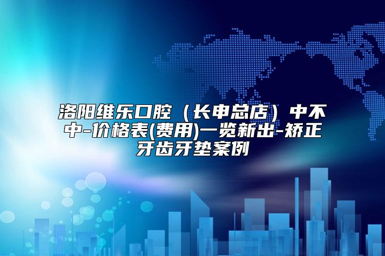 洛阳维乐口腔（长申总店）中不中-价格表(费用)一览新出-矫正牙齿牙垫案例