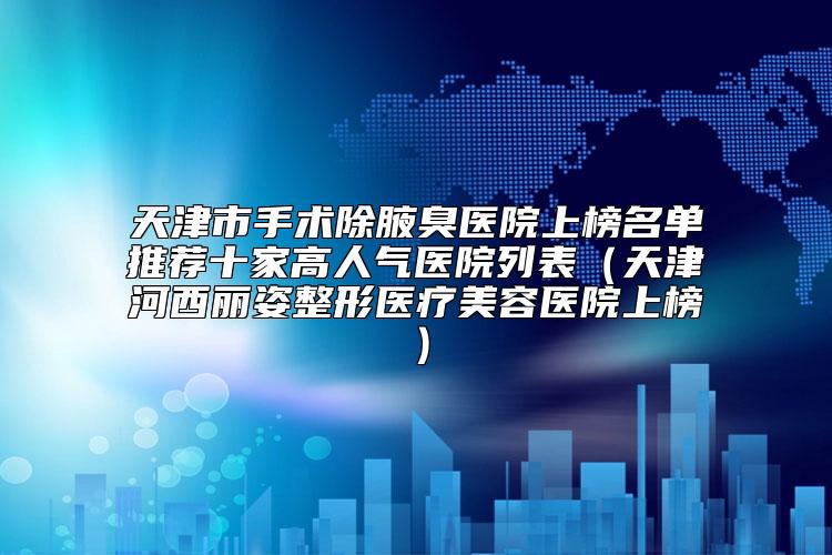 天津市手术除腋臭医院上榜名单推荐十家高人气医院列表（天津河西丽姿整形医疗美容医院上榜）