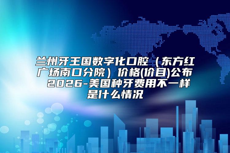 兰州牙王国数字化口腔（东方红广场南口分院）价格(价目)公布 2026-美国种牙费用不一样是什么情况