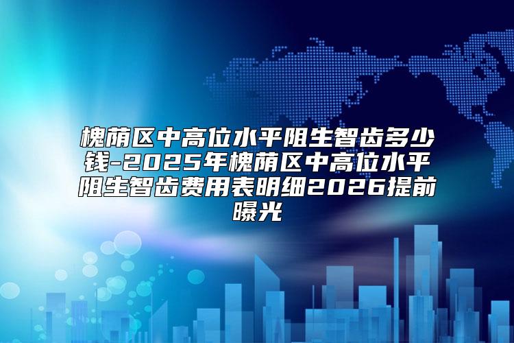 槐荫区中高位水平阻生智齿多少钱-2025年槐荫区中高位水平阻生智齿费用表明细2026提前曝光