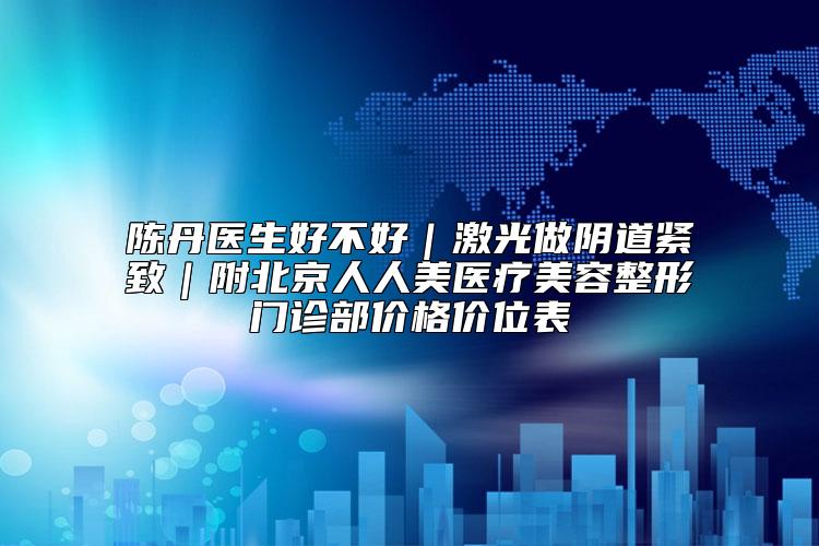 陈丹医生好不好｜激光做阴道紧致｜附北京人人美医疗美容整形门诊部价格价位表