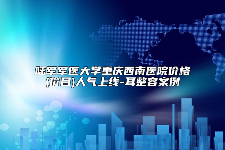 陆军军医大学重庆西南医院价格(价目)人气上线-耳整容案例