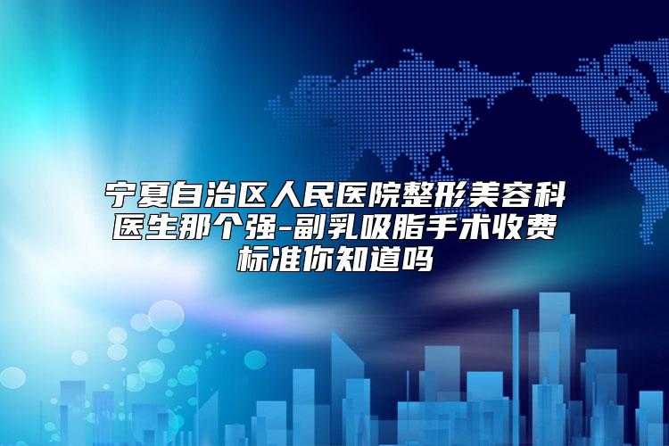 宁夏自治区人民医院整形美容科医生那个强-副乳吸脂手术收费标准你知道吗