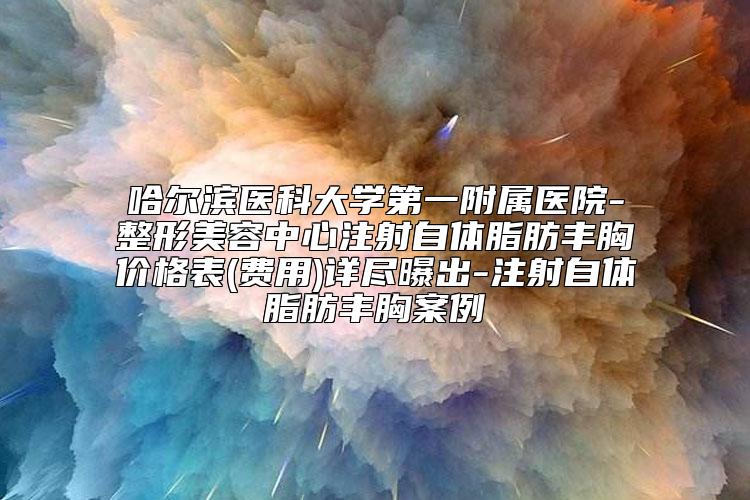 哈尔滨医科大学第一附属医院-整形美容中心注射自体脂肪丰胸价格表(费用)详尽曝出-注射自体脂肪丰胸案例