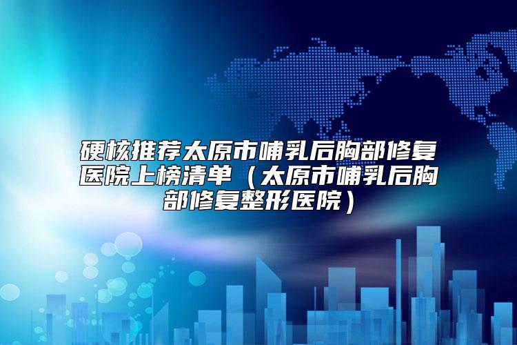 硬核推荐太原市哺乳后胸部修复医院上榜清单（太原市哺乳后胸部修复整形医院）