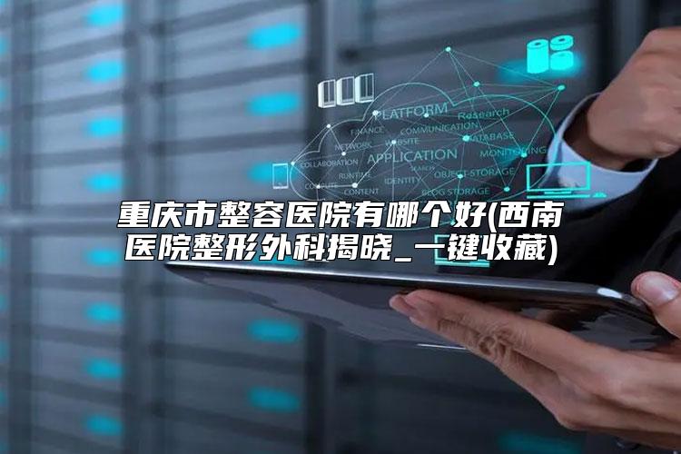 重庆市整容医院有哪个好(西南医院整形外科揭晓_一键收藏)