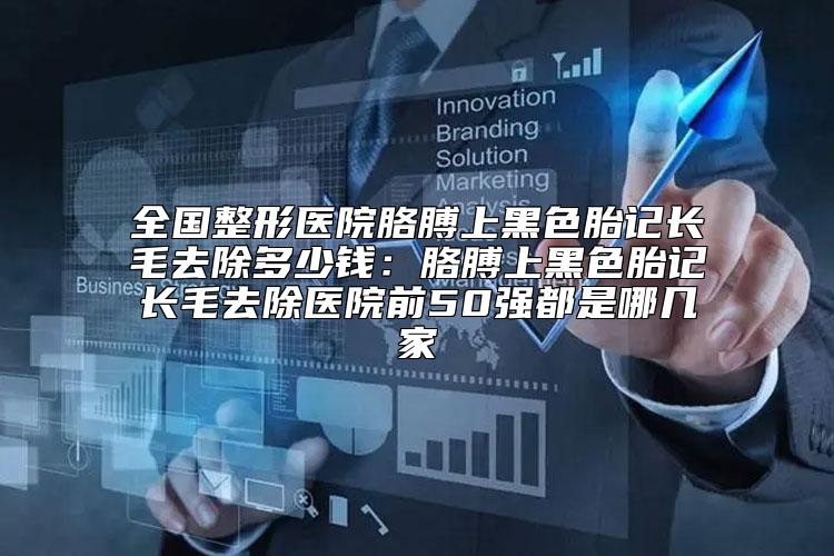 全国整形医院胳膊上黑色胎记长毛去除多少钱：胳膊上黑色胎记长毛去除医院前50强都是哪几家