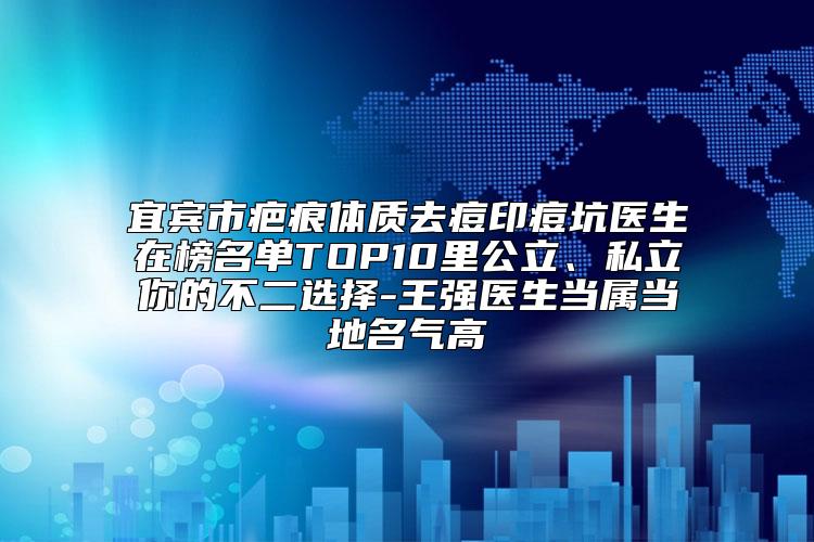 宜宾市疤痕体质去痘印痘坑医生在榜名单TOP10里公立、私立你的不二选择-王强医生当属当地名气高