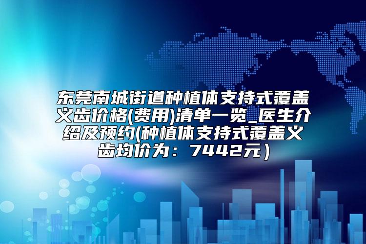 东莞南城街道种植体支持式覆盖义齿价格(费用)清单一览_医生介绍及预约(种植体支持式覆盖义齿均价为：7442元）