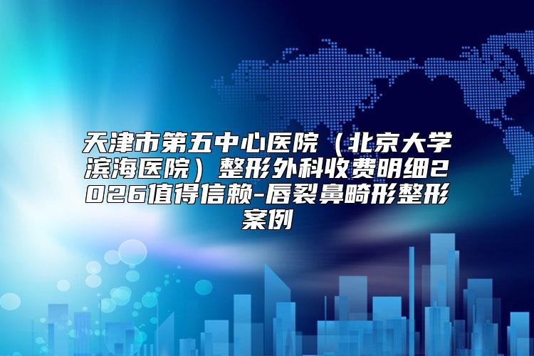天津市第五中心医院(北京大学滨海医院)整形外科收费明细2026值得信赖-唇裂鼻畸形整形案例