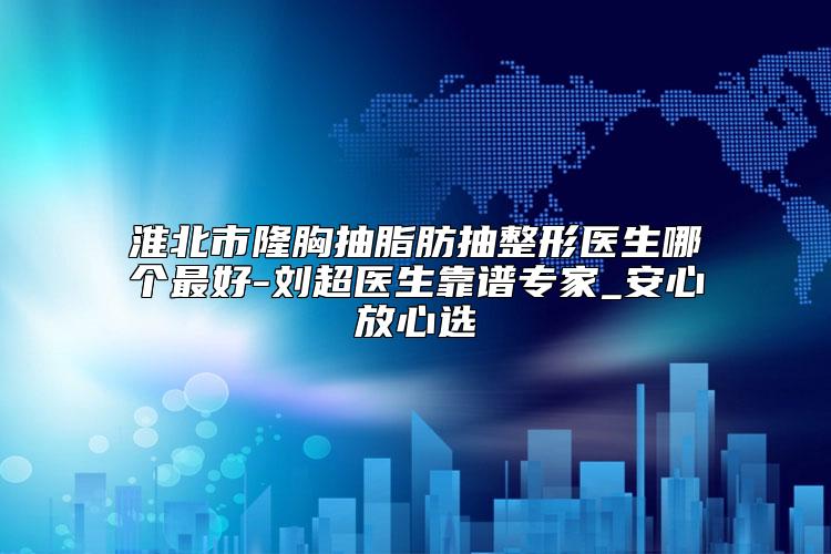 淮北市隆胸抽脂肪抽整形医生哪个最好-刘超医生靠谱专家_安心放心选