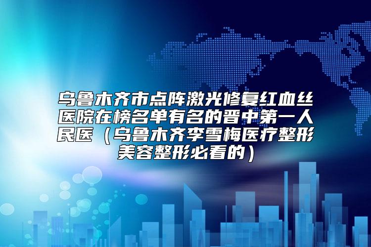 乌鲁木齐市点阵激光修复红血丝医院在榜名单有名的晋中第一人民医（乌鲁木齐李雪梅医疗整形美容整形必看的）