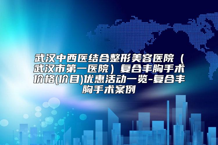 武汉中西医结合整形美容医院（武汉市第一医院）复合丰胸手术价格(价目)优惠活动一览-复合丰胸手术案例