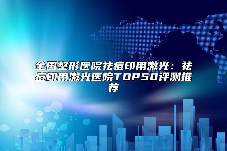 全国整形医院祛痘印用激光：祛痘印用激光医院TOP50评测推荐