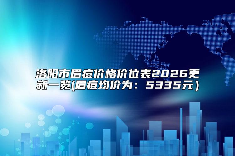洛阳市眉痘价格价位表2026更新一览(眉痘均价为：5335元）