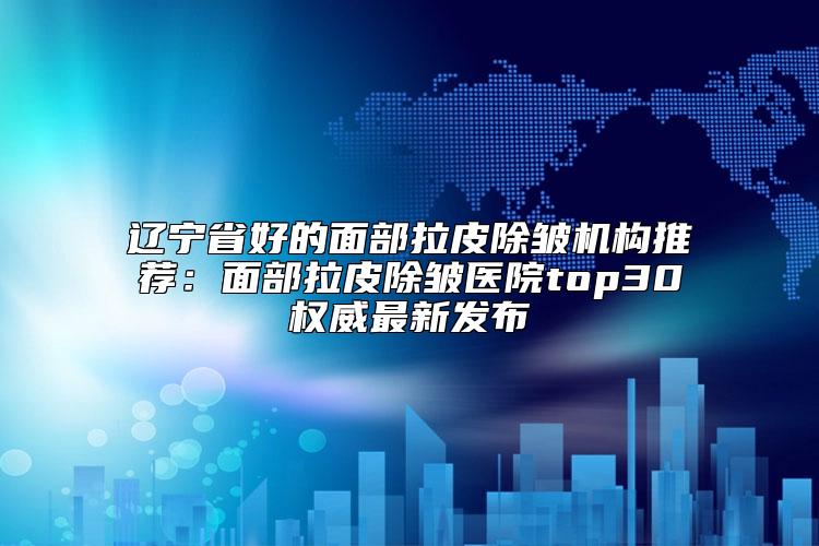 辽宁省好的面部拉皮除皱机构推荐：面部拉皮除皱医院top30权威最新发布