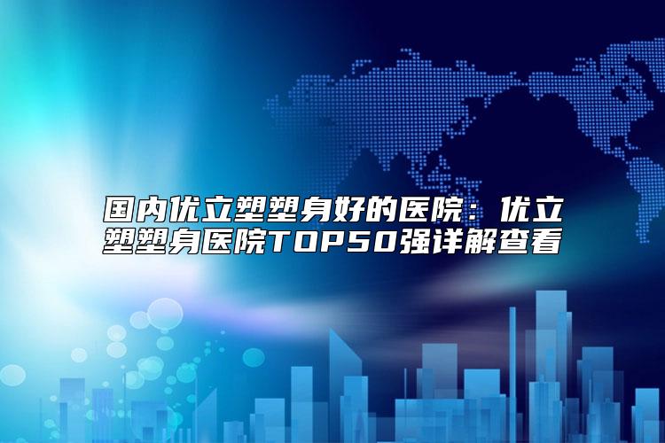 国内优立塑塑身好的医院：优立塑塑身医院TOP50强详解查看