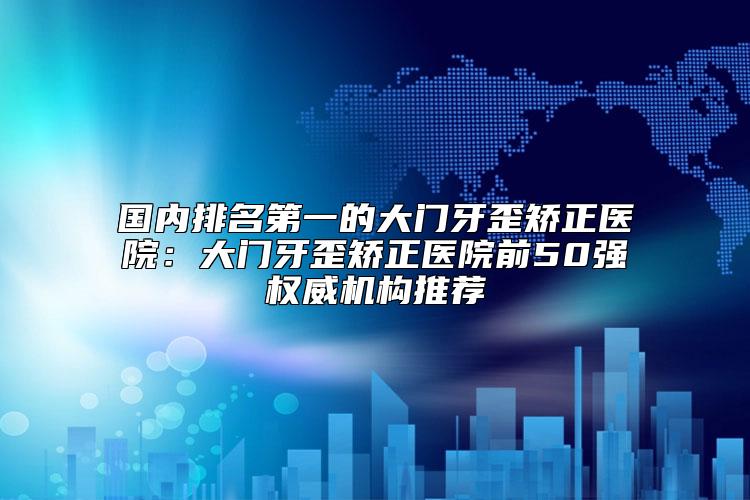 国内排名第一的大门牙歪矫正医院：大门牙歪矫正医院前50强权威机构推荐