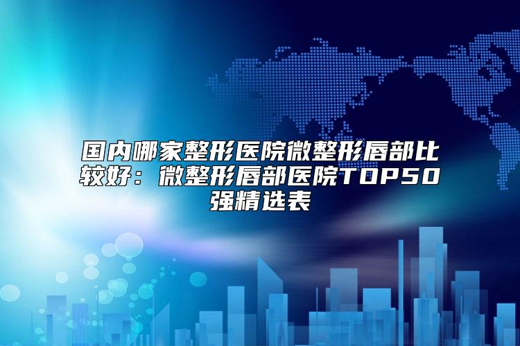 国内哪家整形医院微整形唇部比较好：微整形唇部医院TOP50强精选表