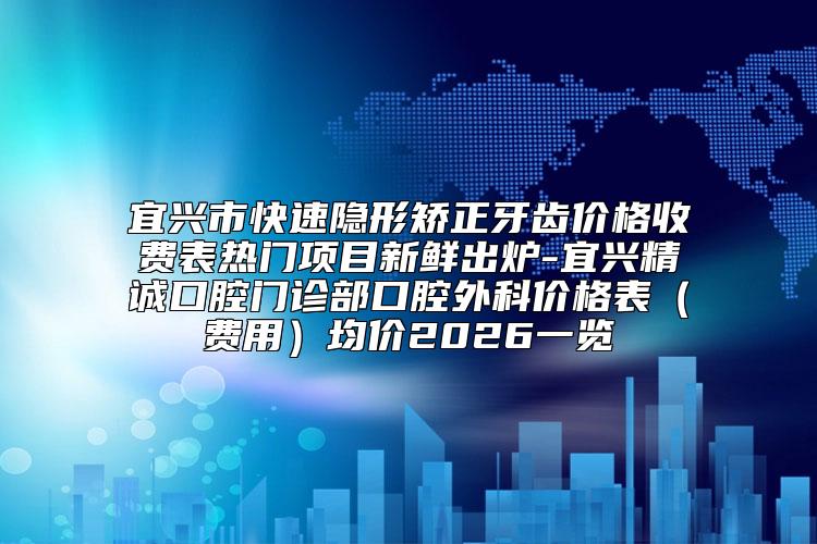 宜兴市快速隐形矫正牙齿价格收费表热门项目新鲜出炉-宜兴精诚口腔门诊部口腔外科价格表（费用）均价2026一览