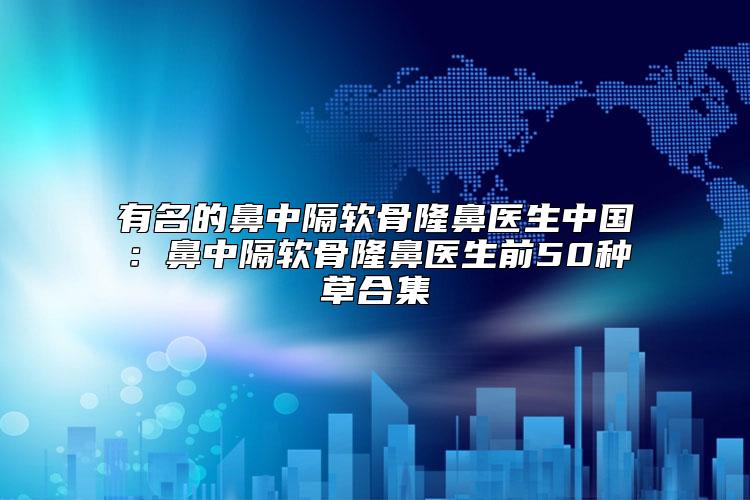 有名的鼻中隔软骨隆鼻医生中国：鼻中隔软骨隆鼻医生前50种草合集