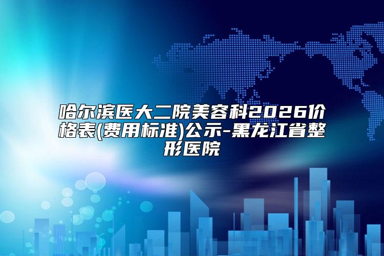 哈尔滨医大二院美容科2026价格表(费用标准)公示-黑龙江省整形医院