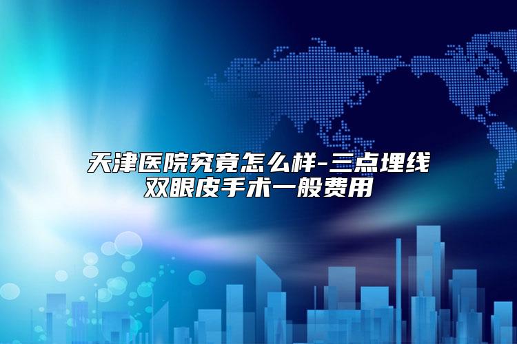 天津医院究竟怎么样-三点埋线双眼皮手术一般费用