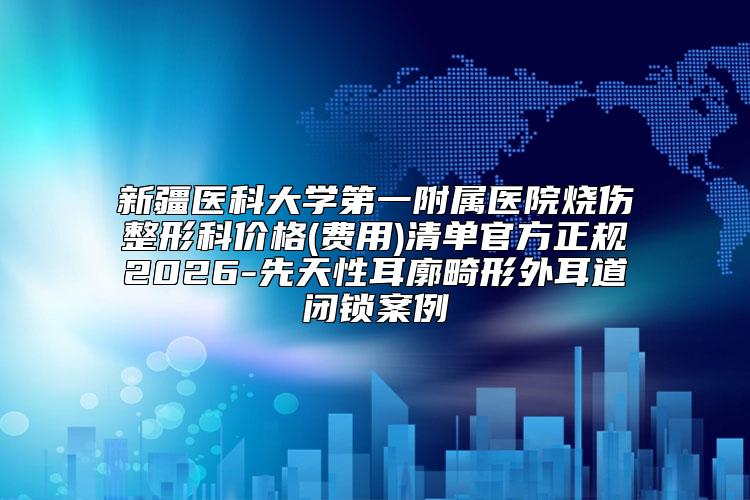 新疆医科大学第一附属医院烧伤整形科价格(费用)清单官方正规2026-先天性耳廓畸形外耳道闭锁案例