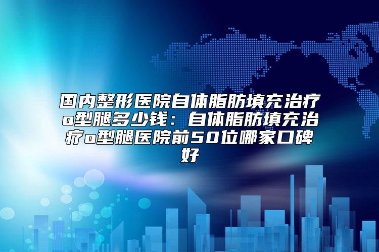 国内整形医院自体脂肪填充治疗o型腿多少钱：自体脂肪填充治疗o型腿医院前50位哪家口碑好