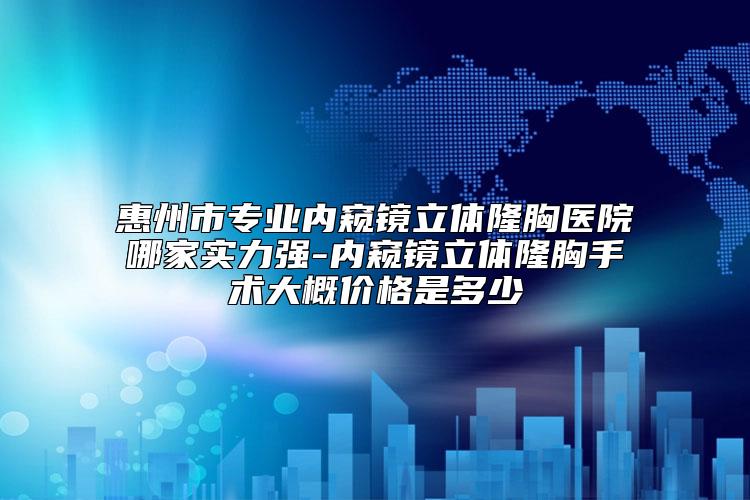 惠州市专业内窥镜立体隆胸医院哪家实力强-内窥镜立体隆胸手术大概价格是多少