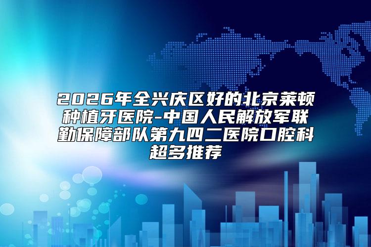 2026年全兴庆区好的北京莱顿种植牙医院-中国人民解放军联勤保障部队第九四二医院口腔科超多推荐