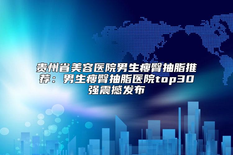 贵州省美容医院男生瘦臀抽脂推荐：男生瘦臀抽脂医院top30强震撼发布