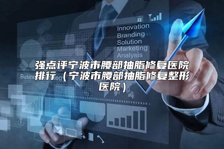 强点评宁波市腰部抽脂修复医院排行（宁波市腰部抽脂修复整形医院）