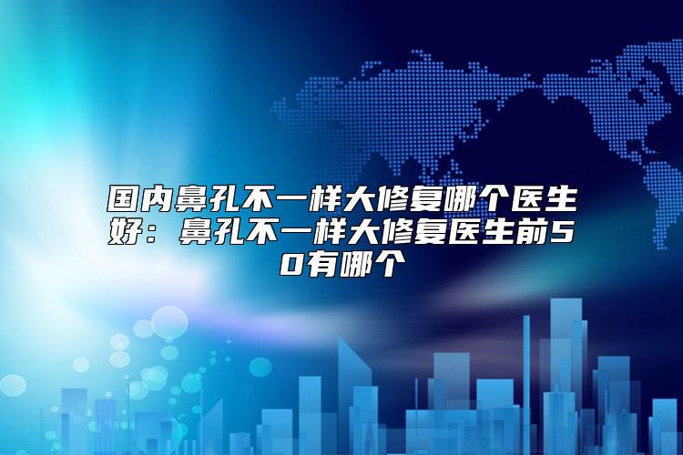 国内鼻孔不一样大修复哪个医生好：鼻孔不一样大修复医生前50有哪个