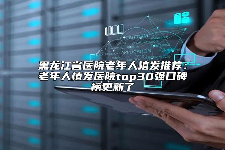 黑龙江省医院老年人植发推荐：老年人植发医院top30强口碑榜更新了