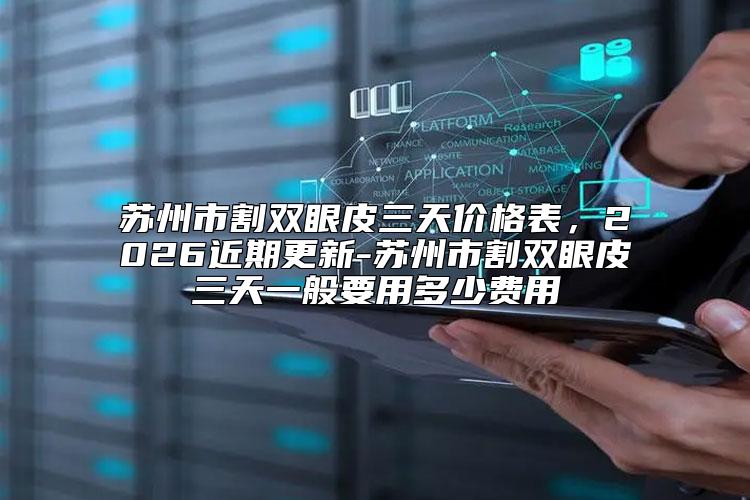 苏州市割双眼皮三天价格表,2026近期更新-苏州市割双眼皮三天一般要用多少费用