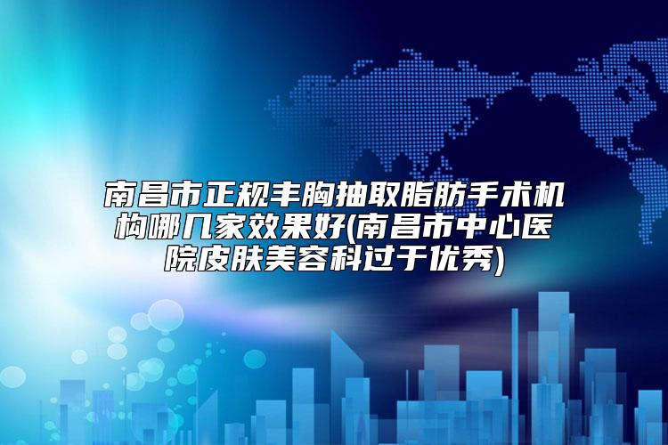 南昌市正规丰胸抽取脂肪手术机构哪几家效果好(南昌市中心医院皮肤美容科过于优秀)