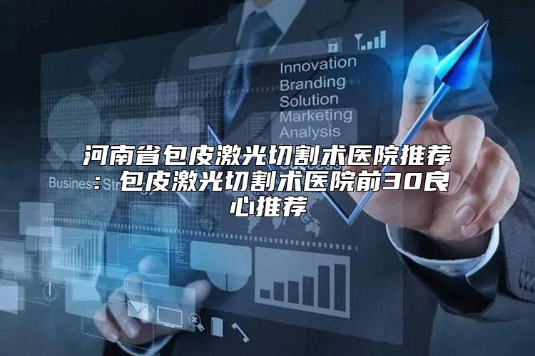 河南省包皮激光切割术医院推荐：包皮激光切割术医院前30良心推荐